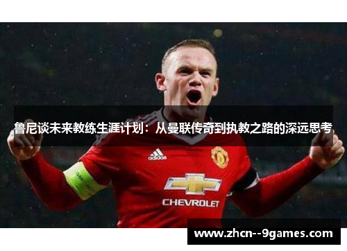鲁尼谈未来教练生涯计划:从曼联传奇到执教之路的深远思考 鲁尼谈未来教练生涯计划:从曼联传奇到执教之路的深远思考