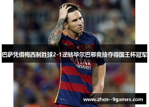 巴萨凭借梅西制胜球2-1逆转毕尔巴鄂竞技夺得国王杯冠军 巴萨凭借梅西制胜球2-1逆转毕尔巴鄂竞技夺得国王杯冠军