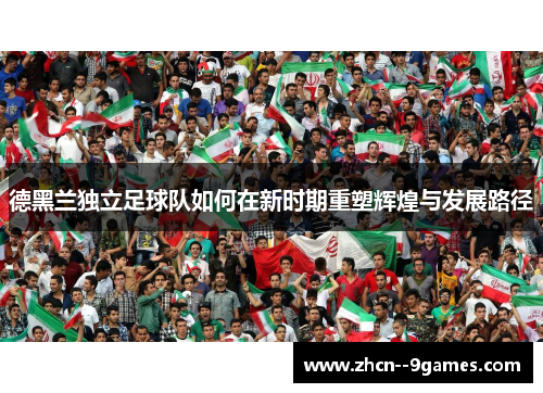 德黑兰独立足球队如何在新时期重塑辉煌与发展路径 德黑兰独立足球队如何在新时期重塑辉煌与发展路径