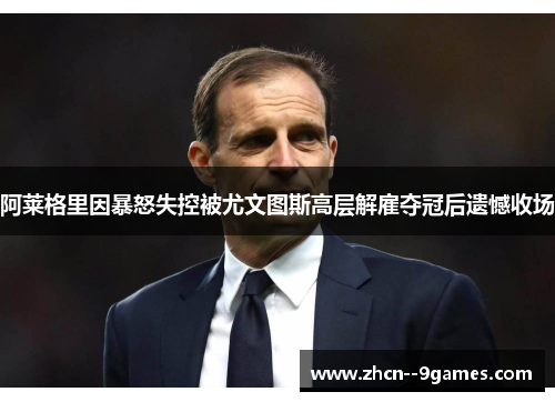 阿莱格里因暴怒失控被尤文图斯高层解雇夺冠后遗憾收场 阿莱格里因暴怒失控被尤文图斯高层解雇夺冠后遗憾收场